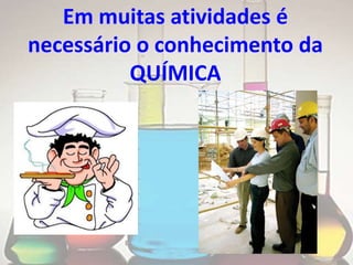 Em muitas atividades é
necessário o conhecimento da
          QUÍMICA
 