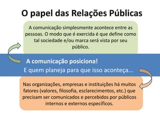 O papel das Relações Públicas
  A comunicação simplesmente acontece entre as
 pessoas. O modo que é exercida é que define como
     tal sociedade e/ou marca será vista por seu
                      público.

 A comunicação posiciona!
E quem planeja para que isso aconteça...

Nas organizações, empresas e instituições há muitos
fatores (valores, filosofia, esclarecimentos, etc.) que
precisam ser comunicados e percebidos por públicos
           internos e externos específicos.
 