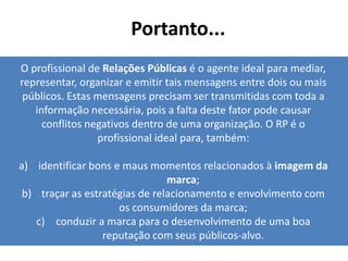 Portanto...
O profissional de Relações Públicas é o agente ideal para mediar,
representar, organizar e emitir tais mensagens entre dois ou mais
 públicos. Estas mensagens precisam ser transmitidas com toda a
   informação necessária, pois a falta deste fator pode causar
     conflitos negativos dentro de uma organização. O RP é o
                 profissional ideal para, também:

a) identificar bons e maus momentos relacionados à imagem da
                                marca;
 b) traçar as estratégias de relacionamento e envolvimento com
                     os consumidores da marca;
   c) conduzir a marca para o desenvolvimento de uma boa
                  reputação com seus públicos-alvo.
 
