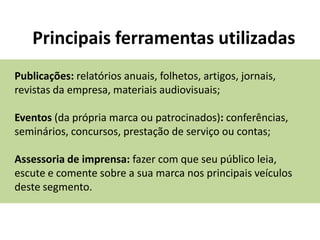 Principais ferramentas utilizadas
Publicações: relatórios anuais, folhetos, artigos, jornais,
revistas da empresa, materiais audiovisuais;

Eventos (da própria marca ou patrocinados): conferências,
seminários, concursos, prestação de serviço ou contas;

Assessoria de imprensa: fazer com que seu público leia,
escute e comente sobre a sua marca nos principais veículos
deste segmento.
 