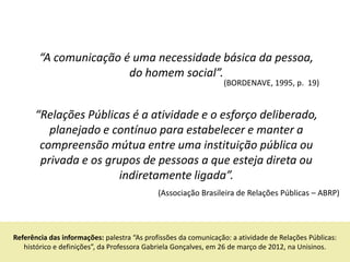 “A comunicação é uma necessidade básica da pessoa,
                        do homem social”.
                                                                 (BORDENAVE, 1995, p. 19)


      “Relações Públicas é a atividade e o esforço deliberado,
         planejado e contínuo para estabelecer e manter a
       compreensão mútua entre uma instituição pública ou
       privada e os grupos de pessoas a que esteja direta ou
                       indiretamente ligada”.
                                             (Associação Brasileira de Relações Públicas – ABRP)




Referência das informações: palestra “As profissões da comunicação: a atividade de Relações Públicas:
   histórico e definições”, da Professora Gabriela Gonçalves, em 26 de março de 2012, na Unisinos.
 