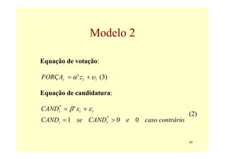 Modelo 2

Equação de votação:

FORÇAi = α ' z i + υ i (3)

Equação de candidatura:

CANDi* = β ' xi + ε i
                                           (2)
CANDi = 1 se CAND > 0 e 0 caso contrário
                         *
                         i




                                           10
 