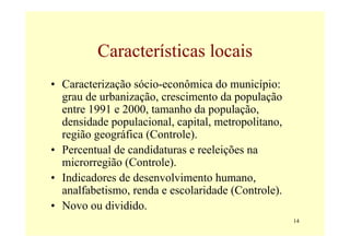 Características locais
• Caracterização sócio-econômica do município:
  grau de urbanização, crescimento da população
  entre 1991 e 2000, tamanho da população,
  densidade populacional, capital, metropolitano,
  região geográfica (Controle).
• Percentual de candidaturas e reeleições na
  microrregião (Controle).
• Indicadores de desenvolvimento humano,
  analfabetismo, renda e escolaridade (Controle).
• Novo ou dividido.
                                                    14
 