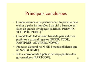 Principais conclusões
• O monitoramento da performance do prefeito pelo
  eleitor e pelas instituições é parcial e baseado em
  fatos de grande divulgação (CRIME, PREMIO,
  TCU, POL. PUBL.).
• O modelo de federalismo fiscal do país induz os
  prefeitos a expandir gastos (DCOR, TCOR,
  PARTPRES, ADVPRES, NOVO).
• Processo eleitoral no N-NE é menos eficiente que
  no S-SE (CRIME).
• Não é corroborada hipótese de força política dos
  governadores (PARTGOV).                             23
 