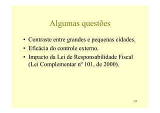 Algumas questões
• Contraste entre grandes e pequenas cidades.
• Eficácia do controle externo.
• Impacto da Lei de Responsabilidade Fiscal
  (Lei Complementar nº 101, de 2000).




                                            24
 