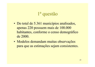 1ª questão
• Do total de 5.361 municípios analisados,
  apenas 220 possuem mais de 100.000
  habitantes, conforme o censo demográfico
  de 2000.
• Modelos demandam muitas observações
  para que as estimações sejam consistentes.


                                               25
 