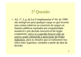 2ª Questão
• Art. 1º, I, g, da Lei Complementar nº 64, de 1990:
  são inelegíveis para qualquer cargo os que tiverem
  suas contas relativas ao exercício de cargos ou
  funções públicas rejeitadas por irregularidade
  insanável e por decisão irrecorrível do órgão
  competente, salvo se a questão houver sido ou
  estiver sendo submetida à apreciação do Poder
  Judiciário, para as eleições que se realizarem nos
  cinco anos seguintes, contados a partir da data da
  decisão.
                                                   26
 