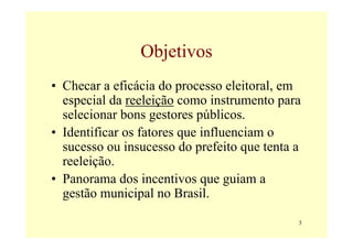 Objetivos
• Checar a eficácia do processo eleitoral, em
  especial da reeleição como instrumento para
  selecionar bons gestores públicos.
• Identificar os fatores que influenciam o
  sucesso ou insucesso do prefeito que tenta a
  reeleição.
• Panorama dos incentivos que guiam a
  gestão municipal no Brasil.

                                             3
 