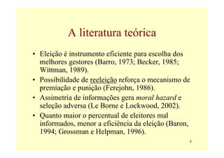 A literatura teórica
• Eleição é instrumento eficiente para escolha dos
  melhores gestores (Barro, 1973; Becker, 1985;
  Wittman, 1989).
• Possibilidade de reeleição reforça o mecanismo de
  premiação e punição (Ferejohn, 1986).
• Assimetria de informações gera moral hazard e
  seleção adversa (Le Borne e Lockwood, 2002).
• Quanto maior o percentual de eleitores mal
  informados, menor a eficiência da eleição (Baron,
  1994; Grossman e Helpman, 1996).
                                                  4
 