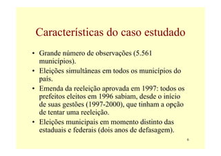 Características do caso estudado
• Grande número de observações (5.561
  municípios).
• Eleições simultâneas em todos os municípios do
  país.
• Emenda da reeleição aprovada em 1997: todos os
  prefeitos eleitos em 1996 sabiam, desde o início
  de suas gestões (1997-2000), que tinham a opção
  de tentar uma reeleição.
• Eleições municipais em momento distinto das
  estaduais e federais (dois anos de defasagem).
                                                     6
 