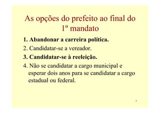 As opções do prefeito ao final do
          1º mandato
1. Abandonar a carreira política.
2. Candidatar-se a vereador.
3. Candidatar-se à reeleição.
4. Não se candidatar a cargo municipal e
  esperar dois anos para se candidatar a cargo
  estadual ou federal.


                                                 7
 