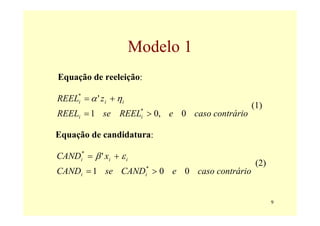Modelo 1
Equação de reeleição:

REEL* = α ' z i + η i
    i
                                            (1)
REELi = 1 se REEL > 0, e 0 caso contrário
                         *
                         i


Equação de candidatura:

CANDi* = β ' xi + ε i
                                             (2)
CANDi = 1 se CAND > 0 e 0 caso contrário
                             *
                             i




                                                   9
 