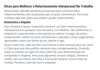 Dicas para Melhorar o Relacionamento Interpessoal No Trabalho
Desenvolver atitudes positivas é essencial para construir bons
relacionamentos com as pessoas que as quais convivemos. Para isso,
conheça algumas ações que podem ajudar neste sentido:
Desenvolva a Empatia
Sem empatia é quase impossível construir um bom relacionamento
interpessoal em qualquer área da vida e, no trabalho, não é diferente. A
empatia é o que permite a uma pessoa se colocar no lugar da outra,
compreender melhor os seus sentimentos e atitudes e evitar julgamentos
apressados sobre sua forma de ser, pensar e agir.
Assim como nós, cada um tem sua história e seus motivos para ser como
é. Claro que isso não justifica nenhum mau comportamento. Contudo,
saber se colocar no lugar do outro além de uma demonstração de
compaixão e respeito, evita que julguemos nossos colegas, clientes e
chefes, sem ao menos dar-lhes a chance de mostrar o outro lado da
moeda. Portanto, exercita mais a empatia!
 