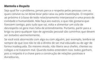Mantenha o Respeito
Seja qual for o problema, jamais perca o respeito pelas pessoas com as
quais convive ou se deixe levar pela raiva ou pela insatisfação. O respeito
ao próximo é à base de todo relacionamento interpessoal e uma prova de
civilidade e humanidade. Não faça aos outros, o que não gostaria que
fizessem contigo, pois tudo que vai, volta e alimentar um ciclo de
desrespeito só gera mais falta de entendimento. Portanto, partir para a
briga ou para qualquer tipo de agressão pessoal são caminhos que devem
ser evitados veementemente.
Se você está aborrecido com algo ou com alguém, por exemplo, lembre-se
sempre de que isso não te dá o direito de ser mal educado ou de agir de
forma inadequada. Do mesmo modo, não libera seus chefes, clientes ou
colegas a te tratarem mal. Quando todos entendem isso, todos ganham,
pois o respeito é a chave para a construção de relações positivas e
duradouras.
 