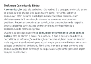 Tenha uma Comunicação Efetiva
A comunicação, seja ela verbal ou não verbal, é o que gera o vínculo entre
as pessoas e os grupos aos quais fazem parte. Portanto, saber se
comunicar, além de uma qualidade indispensável na carreira, é um
atributo essencial à construção de relacionamentos interpessoais
positivos. Representa ouvir e ser ouvido, criar um ambiente de respeito,
onde as pessoas são capazes de trocar ideias, conhecimentos e
experiências de forma recíproca.
Quando as pessoas querem se comunicar efetivamente umas com as
outras, elas se abrem a ouvir, na essência, o que o outro tem a dizer, a
decodificar as informações e intenções contidas ali, bem como se sentem
mais seguras e confortáveis para expor o que pensam e dialogar com seus
colegas de trabalho, amigos ou familiares. Por isso, prezar por uma boa
comunicação faz toda diferença para que as relações interpessoais sejam
sempre construtivas.
 