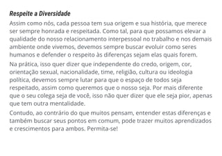 Respeite a Diversidade
Assim como nós, cada pessoa tem sua origem e sua história, que merece
ser sempre honrada e respeitada. Como tal, para que possamos elevar a
qualidade do nosso relacionamento interpessoal no trabalho e nos demais
ambiente onde vivemos, devemos sempre buscar evoluir como seres
humanos e defender o respeito às diferenças sejam elas quais forem.
Na prática, isso quer dizer que independente do credo, origem, cor,
orientação sexual, nacionalidade, time, religião, cultura ou ideologia
política, devemos sempre lutar para que o espaço de todos seja
respeitado, assim como queremos que o nosso seja. Por mais diferente
que o seu colega seja de você, isso não quer dizer que ele seja pior, apenas
que tem outra mentalidade.
Contudo, ao contrário do que muitos pensam, entender estas diferenças e
também buscar seus pontos em comum, pode trazer muitos aprendizados
e crescimentos para ambos. Permita-se!
 