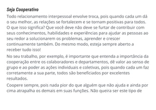 Seja Cooperativo
Todo relacionamento interpessoal envolve troca, pois quando cada um dá
o seu melhor, as relações se fortalecem e se tornam positivas para todos.
O que isso significa? Que você deve não deve se furtar de contribuir com
seus conhecimentos, habilidades e experiências para ajudar as pessoas ao
seu redor a solucionarem os problemas, aprender e crescer
continuamente também. Do mesmo modo, esteja sempre aberto a
receber tudo isso!
No seu trabalho, por exemplo, é importante que entenda a importância da
cooperação entre os colaboradores e departamentos, dê valor ao senso de
grupo e ao poder as ações individuais e coletivas, pois quando cada um faz
corretamente a sua parte, todos são beneficiados por excelentes
resultados.
Coopere sempre, pois nada pior do que alguém que não ajuda e ainda por
cima atrapalha os demais em suas funções. Não queira ser este tipo de
 