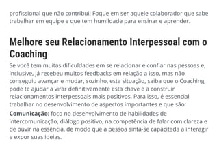 profissional que não contribui! Foque em ser aquele colaborador que sabe
trabalhar em equipe e que tem humildade para ensinar e aprender.
Melhore seu Relacionamento Interpessoal com o
Coaching
Se você tem muitas dificuldades em se relacionar e confiar nas pessoas e,
inclusive, já recebeu muitos feedbacks em relação a isso, mas não
conseguiu avançar e mudar, sozinho, esta situação, saiba que o Coaching
pode te ajudar a virar definitivamente esta chave e a construir
relacionamentos interpessoais mais positivos. Para isso, é essencial
trabalhar no desenvolvimento de aspectos importantes e que são:
Comunicação: foco no desenvolvimento de habilidades de
intercomunicação, diálogo positivo, na competência de falar com clareza e
de ouvir na essência, de modo que a pessoa sinta-se capacitada a interagir
e expor suas ideias.
 