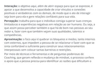 Interação: o objetivo aqui, além de abrir espaço para que se expresse, é
apoiar a que desenvolva a capacidade de criar vínculos e conexões
positivas e verdadeiras com os demais, de modo que o ato de interagir
seja bom para ela e gere relações confiáveis para sua vida.
Percepção: trabalha para que o indivíduo consiga superar suas crenças
limitadoras e experiências negativas em relação ao ser humano. Ou seja, a
que assim possa perceber também o que há de bom nas pessoas ao seu
redor e, fazer com que também vejam suas qualidades, talentos e
competências.
Aproximação: o foco aqui é quebrar os bloqueios e medos, tanto internos
com externos, que impedem a pessoa de se relacionar e fazer com que se
sinta confortável o suficiente para construir seus relacionamentos
interpessoais sem colocar tantas barreiras e restrições.
Por meio de técnicas e ferramentas e de perguntas poderosas de
Coaching, que geram reflexão e mudança de mindset, o processo confere
o apoio que a pessoa precisa para identificar as razões que dificultam o
 