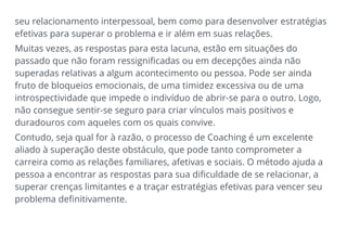 seu relacionamento interpessoal, bem como para desenvolver estratégias
efetivas para superar o problema e ir além em suas relações.
Muitas vezes, as respostas para esta lacuna, estão em situações do
passado que não foram ressignificadas ou em decepções ainda não
superadas relativas a algum acontecimento ou pessoa. Pode ser ainda
fruto de bloqueios emocionais, de uma timidez excessiva ou de uma
introspectividade que impede o indivíduo de abrir-se para o outro. Logo,
não consegue sentir-se seguro para criar vínculos mais positivos e
duradouros com aqueles com os quais convive.
Contudo, seja qual for à razão, o processo de Coaching é um excelente
aliado à superação deste obstáculo, que pode tanto comprometer a
carreira como as relações familiares, afetivas e sociais. O método ajuda a
pessoa a encontrar as respostas para sua dificuldade de se relacionar, a
superar crenças limitantes e a traçar estratégias efetivas para vencer seu
problema definitivamente.
 