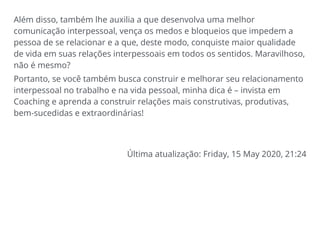 Além disso, também lhe auxilia a que desenvolva uma melhor
comunicação interpessoal, vença os medos e bloqueios que impedem a
pessoa de se relacionar e a que, deste modo, conquiste maior qualidade
de vida em suas relações interpessoais em todos os sentidos. Maravilhoso,
não é mesmo?
Portanto, se você também busca construir e melhorar seu relacionamento
interpessoal no trabalho e na vida pessoal, minha dica é – invista em
Coaching e aprenda a construir relações mais construtivas, produtivas,
bem-sucedidas e extraordinárias!
Última atualização: Friday, 15 May 2020, 21:24
 