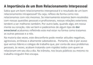 A Importância de um Bom Relacionamento Interpessoal
Sabia que um bom relacionamento interpessoal é o resultado de um bom
relacionamento intrapessoal? Ou seja, reflexo da forma como nos
relacionamos com nós mesmos. Se internamente estamos bem-resolvidos
com nossas questões pessoais e profissionais, nossas relações exteriores
tendem a ser melhores também. Por outro lado, quando algo, em nossa
mente ou coração, não vai bem e padecemos de algum tipo de dor
emocional acabamos refletindo este mal estar na forma como tratamos
as outras pessoas e a nós.
Na maioria das vezes, este desconforto pode revelar atitudes negativas,
agressivas, errôneas e altamente sabotadoras. Portanto, não é por acaso
que vemos líderes e colegas de trabalho que, por conta de seus problemas
pessoais, às vezes, acabam tratando com rispidez todos com quem se
relacionam em seu dia a dia. No trânsito, nos locais públicos ou mesmo no
trabalho ninguém lhes escapa.
 