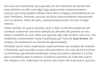 Em casa não é diferente, pois quando um dos membros da família não
está satisfeito ou feliz com algo, logo acaba tendo comportamentos
nocivos, que tanto podem afastar como ferir e magoar profundamente os
seus familiares. Portanto, para ter um bom relacionamento interpessoal
com os demais, antes de tudo, a pessoa precisa estar em paz consigo
mesma.
Neste sentido, eu quero convidar você a fazer o exercício poderoso de
começar a observar com mais atenção às atitudes das pessoas ao seu
redor e também as suas. Note que quando algo não vai bem, não raro, nós
tendemos a externalizar nossa insatisfação por meio do mau humor, da
tristeza, do isolamento ou mesmo da agressividade.
Perceber isso é muito importante, especialmente nas relações de trabalho
e familiares, pois quando o outro não está bem e nos trata de forma hostil
ou afrontosa, geralmente tendemos a levar isso para o pessoal e a achar
que o problema dele é conosco. O mesmo acontece na visão dos outros
em relação a nós. Saiba que na maioria das vezes não é pessoal e, que seu
 