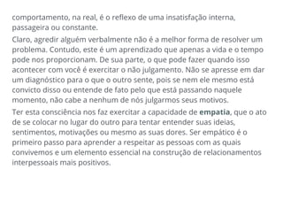 comportamento, na real, é o reflexo de uma insatisfação interna,
passageira ou constante.
Claro, agredir alguém verbalmente não é a melhor forma de resolver um
problema. Contudo, este é um aprendizado que apenas a vida e o tempo
pode nos proporcionam. De sua parte, o que pode fazer quando isso
acontecer com você é exercitar o não julgamento. Não se apresse em dar
um diagnóstico para o que o outro sente, pois se nem ele mesmo está
convicto disso ou entende de fato pelo que está passando naquele
momento, não cabe a nenhum de nós julgarmos seus motivos.
Ter esta consciência nos faz exercitar a capacidade de empatia, que o ato
de se colocar no lugar do outro para tentar entender suas ideias,
sentimentos, motivações ou mesmo as suas dores. Ser empático é o
primeiro passo para aprender a respeitar as pessoas com as quais
convivemos e um elemento essencial na construção de relacionamentos
interpessoais mais positivos.
 