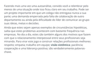 Fazendo mais uma vez uma autoanálise, convido você a relembrar pelo
menos de uma situação onde isso ficou claro em seu trabalho. Pode ser
um projeto importante em que um colega não entregava nunca a sua
parte; uma demanda emperrada pela falta de colaboração de outro
departamento ou ainda pela dificuldade do líder de comunicar ao grupo
suas ideias, metas e decisões.
Ainda que estes sejam apenas exemplos de circunstâncias hipotéticas,
saiba que estes problemas acontecem com bastante frequência nas
empresas. No dia a dia, estes são também alguns dos motivos que fazem
com que o relacionamento interpessoal entre seus profissionais seja
minando. Para virar este jogo e construir relações profissionais melhores:
respeito; empatia; trabalho em equipe; visão sistêmica; paciência;
cooperação e uma liderança positiva; são verdadeiramente palavras-
chave.
 