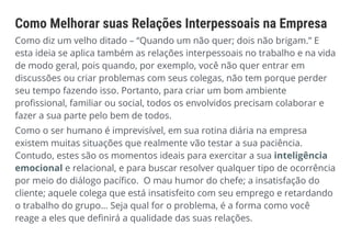 Como Melhorar suas Relações Interpessoais na Empresa
Como diz um velho ditado – “Quando um não quer; dois não brigam.” E
esta ideia se aplica também as relações interpessoais no trabalho e na vida
de modo geral, pois quando, por exemplo, você não quer entrar em
discussões ou criar problemas com seus colegas, não tem porque perder
seu tempo fazendo isso. Portanto, para criar um bom ambiente
profissional, familiar ou social, todos os envolvidos precisam colaborar e
fazer a sua parte pelo bem de todos.
Como o ser humano é imprevisível, em sua rotina diária na empresa
existem muitas situações que realmente vão testar a sua paciência.
Contudo, estes são os momentos ideais para exercitar a sua inteligência
emocional e relacional, e para buscar resolver qualquer tipo de ocorrência
por meio do diálogo pacífico. O mau humor do chefe; a insatisfação do
cliente; aquele colega que está insatisfeito com seu emprego e retardando
o trabalho do grupo… Seja qual for o problema, é a forma como você
reage a eles que definirá a qualidade das suas relações.
 