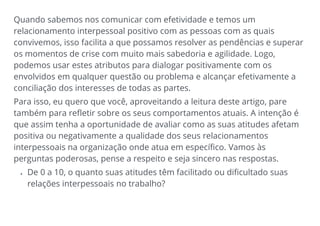 Quando sabemos nos comunicar com efetividade e temos um
relacionamento interpessoal positivo com as pessoas com as quais
convivemos, isso facilita a que possamos resolver as pendências e superar
os momentos de crise com muito mais sabedoria e agilidade. Logo,
podemos usar estes atributos para dialogar positivamente com os
envolvidos em qualquer questão ou problema e alcançar efetivamente a
conciliação dos interesses de todas as partes.
Para isso, eu quero que você, aproveitando a leitura deste artigo, pare
também para refletir sobre os seus comportamentos atuais. A intenção é
que assim tenha a oportunidade de avaliar como as suas atitudes afetam
positiva ou negativamente a qualidade dos seus relacionamentos
interpessoais na organização onde atua em específico. Vamos às
perguntas poderosas, pense a respeito e seja sincero nas respostas.
• De 0 a 10, o quanto suas atitudes têm facilitado ou dificultado suas
relações interpessoais no trabalho?
 