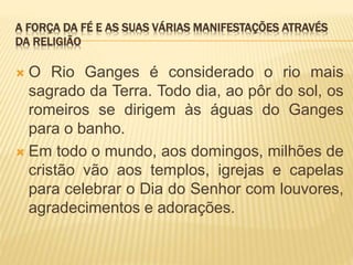 A FORÇA DA FÉ E AS SUAS VÁRIAS MANIFESTAÇÕES ATRAVÉS
DA RELIGIÃO
 O Rio Ganges é considerado o rio mais
sagrado da Terra. Todo dia, ao pôr do sol, os
romeiros se dirigem às águas do Ganges
para o banho.
 Em todo o mundo, aos domingos, milhões de
cristão vão aos templos, igrejas e capelas
para celebrar o Dia do Senhor com louvores,
agradecimentos e adorações.
 