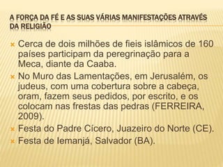 A FORÇA DA FÉ E AS SUAS VÁRIAS MANIFESTAÇÕES ATRAVÉS
DA RELIGIÃO
 Cerca de dois milhões de fieis islâmicos de 160
países participam da peregrinação para a
Meca, diante da Caaba.
 No Muro das Lamentações, em Jerusalém, os
judeus, com uma cobertura sobre a cabeça,
oram, fazem seus pedidos, por escrito, e os
colocam nas frestas das pedras (FERREIRA,
2009).
 Festa do Padre Cícero, Juazeiro do Norte (CE).
 Festa de Iemanjá, Salvador (BA).
 