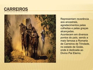 CARREIROS
Representam reverência
aos ancestrais,
agradecimentos pelas
colheitas e pelas graças
alcançadas.
Acontecem em diversos
pontos do país, sendo a
mais famosa a Romaria
de Carreiros de Trindade,
no estado de Goiás,
onde é dedicada ao
Divino Pai Eterno.
 