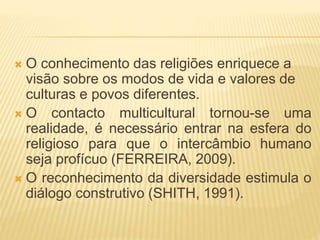  O conhecimento das religiões enriquece a
visão sobre os modos de vida e valores de
culturas e povos diferentes.
 O contacto multicultural tornou-se uma
realidade, é necessário entrar na esfera do
religioso para que o intercâmbio humano
seja profícuo (FERREIRA, 2009).
 O reconhecimento da diversidade estimula o
diálogo construtivo (SHITH, 1991).
 