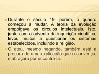  Durante o século 19, porém, o quadro
começou a mudar. A teoria da evolução
empolgava os círculos intelectuais. Isto,
junto com o advento da inquirição científica,
levou muitos a questionar os sistemas
estabelecidos, incluindo a religião.
 O ateu, mesmo negando, também está à
procura de uma explicação que o convença,
e abraçará por encontrá-la.
 