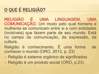 O QUE É RELIGIÃO?
RELIGIÃO É UMA LINGUAGEM, UMA
COMUNICAÇÃO. Um modo pelo qual homens e
mulheres se comunicam entre si e com entidades
(invisíveis) que fazem parte de seu mundo. Está
no campo da comunicação, da expressão, da
cultura.
Religião é conhecimento. É uma forma de
conhecer o mundo (ORO, 2013, p. 23)
 Religião é sistema orgânico de significados
 Religião é um produto social (ORO, p.23).
 