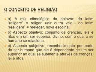 O CONCEITO DE RELIGIÃO
 a) A raiz etimológica da palavra: do latim
“religare” = religar, unir outra vez - do latim
“reeligere” = reeleger, nova escolha.
 b) Aspecto objetivo: conjunto de crenças, leis e
ritos em um ser superior, divino, com o qual o se
humano se relaciona.
 c) Aspecto subjetivo: reconhecimento por parte
do ser humano que ele é dependente de um ser
superior ao qual se submente através de crenças,
lei e ritos.
 