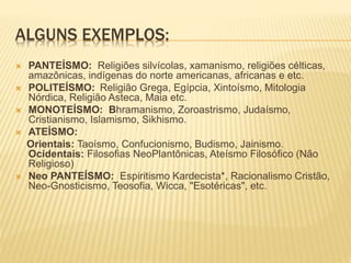 ALGUNS EXEMPLOS:
 PANTEÍSMO: Religiões silvícolas, xamanismo, religiões célticas,
amazônicas, indígenas do norte americanas, africanas e etc.
 POLITEÍSMO: Religião Grega, Egípcia, Xintoísmo, Mitologia
Nórdica, Religião Asteca, Maia etc.
 MONOTEÍSMO: Bhramanismo, Zoroastrismo, Judaísmo,
Cristianismo, Islamismo, Sikhismo.
 ATEÍSMO:
Orientais: Taoísmo, Confucionismo, Budismo, Jainismo.
Ocidentais: Filosofias NeoPlantônicas, Ateísmo Filosófico (Não
Religioso)
 Neo PANTEÍSMO: Espiritismo Kardecista*, Racionalismo Cristão,
Neo-Gnosticismo, Teosofia, Wicca, "Esotéricas", etc.
 