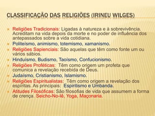 CLASSIFICAÇÃO DAS RELIGIÕES (IRINEU WILGES)
 Religiões Tradicionais: Ligadas à natureza e à sobrevivência.
Acreditam na vida depois da morte e no poder de influência dos
antepassados sobre a vida cotidiana.
 Politeísmo, animismo, totemismo, xamanismo.
 Religiões Sapienciais: São aquelas que têm como fonte um ou
vários sábios.
 Hinduísmo, Budismo, Taoísmo, Confucionismo.
 Religiões Proféticas: Têm como origem um profeta que
comunica a revelação recebida de Deus.
 Judaísmo, Cristianismo, Islamismo.
 Religiões Espiritualistas: Têm como origem a revelação dos
espíritas. As principais: Espiritismo e Umbanda.
 Atitudes Filosóficas: São filosofias de vida que assumem a forma
de crença. Seicho-No-Iê, Yoga, Maçonaria.
 