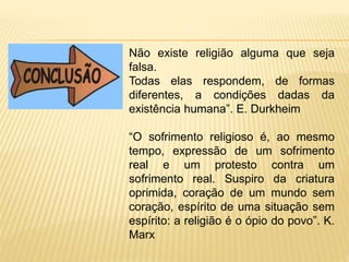 Não existe religião alguma que seja
falsa.
Todas elas respondem, de formas
diferentes, a condições dadas da
existência humana”. E. Durkheim
“O sofrimento religioso é, ao mesmo
tempo, expressão de um sofrimento
real e um protesto contra um
sofrimento real. Suspiro da criatura
oprimida, coração de um mundo sem
coração, espírito de uma situação sem
espírito: a religião é o ópio do povo”. K.
Marx
 