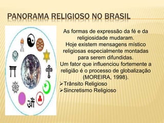 PANORAMA RELIGIOSO NO BRASIL
As formas de expressão da fé e da
religiosidade mudaram.
Hoje existem mensagens místico
religiosas especialmente montadas
para serem difundidas.
Um fator que influenciou fortemente a
religião é o processo de globalização
(MOREIRA, 1998).
Trânsito Religioso
Sincretismo Religioso
 