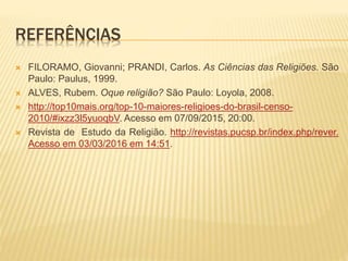 REFERÊNCIAS
 FILORAMO, Giovanni; PRANDI, Carlos. As Ciências das Religiões. São
Paulo: Paulus, 1999.
 ALVES, Rubem. Oque religião? São Paulo: Loyola, 2008.
 http://top10mais.org/top-10-maiores-religioes-do-brasil-censo-
2010/#ixzz3l5yuoqbV. Acesso em 07/09/2015, 20:00.
 Revista de Estudo da Religião. http://revistas.pucsp.br/index.php/rever.
Acesso em 03/03/2016 em 14:51.
 