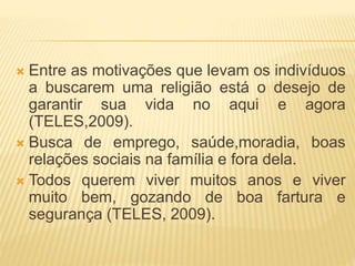  Entre as motivações que levam os indivíduos
a buscarem uma religião está o desejo de
garantir sua vida no aqui e agora
(TELES,2009).
 Busca de emprego, saúde,moradia, boas
relações sociais na família e fora dela.
 Todos querem viver muitos anos e viver
muito bem, gozando de boa fartura e
segurança (TELES, 2009).
 