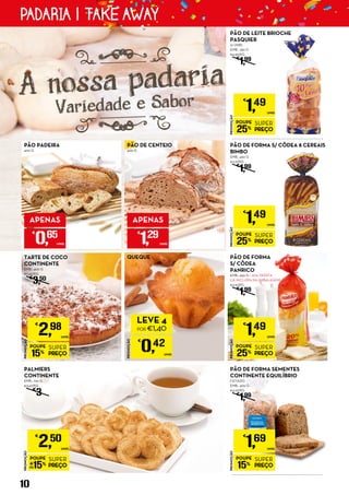 TARTE DE COCO
CONTINENTE
EMB.: 400 G
€7,45/KG
€
3,50
PÃO DE FORMA SEMENTES
CONTINENTE EQUILÍBRIO
FATIADO
EMB.: 400 G
€4,23/KG
€
1,99
PROMOÇÃO
POUPE
25%
SUPER
PREÇO
€
1,49
UNID.
PÃO DE FORMA
S/ CÔDEA
PANRICO
EMB.: 450 G + 20% OFERTA
(JÁ INCLUÍDA NA EMBALAGEM)
€3,31/KG
€
1,99
PALMIERS
CONTINENTE
EMB.: 720 G
€3,47/KG
€
3
QUEQUE
PROMOÇÃO
€
0,42
UNID.
LEVE 4
POR €1,40
PROMOÇÃO
POUPE
15%
SUPER
PREÇO
€
1,69
UNID.
PROMOÇÃO
POUPE
15%
SUPER
PREÇO
€
2,98
UNID.
PROMOÇÃO
POUPE
15%
SUPER
PREÇO
€
2,50
UNID.
PÃO PADEIRA
400 G
APENAS
€
0,65
UNID.
PÃO DE CENTEIO
400 G
APENAS
€
1,29
UNID.
PROMOÇÃO
POUPE
25%
SUPER
PREÇO
€
1,49
UNID.
A nossa padaria
Variedade e Sabor
PÃO DE FORMA S/ CÔDEA 8 CEREAIS
BIMBO
EMB.: 450 G
€3,31/KG
€
1,99
PROMOÇÃO
POUPE
25%
SUPER
PREÇO
€
1,49
UNID.
PÃO DE LEITE BRIOCHE
PASQUIER
10 UNID.
EMB.: 350 G
€4,26/KG
€
1,99
10
PADARIA | TAKE AWAY
 