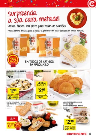 PROMOÇÃO
POUPE
20%
SUPER
PREÇO
€
1,99
DOSE
BACALHAU À GOMES DE SÁ
DOSE: 250 G
(BALCÃO DE ATENDIMENTO TAKE AWAY)
€7,96/KG
€
2,49
PROMOÇÃO
POUPE
20%
SUPER
PREÇO
€
2,39
UNID.
ALMÔNDEGAS C/ MOLHO
COGUMELOS
CONTINENTE FÁCIL & BOM
EMB.: 350 G
€6,83/KG
€
2,99
RISSÓIS DE CAMARÃO
EMB.: 4 X 60 G
€9,88/KG
€
0,69
/UNID.
PROMOÇÃO
€
2,07
LEVE 4
PAGUE 3
APROXIMADAMENTE
€
0,52
/UNID.
ACUMULE
€
0,57 25
€
2,29
UNID.
PASTA P/ BARRAR
CONTINENTE FÁCIL & BOM
ATUM
EMB.: 250 G
€9,16/KG
Massa fresca, um prato para todas as ocasiões!
Pastas sempre frescas para o ajudar a preparar um prato delicioso em poucos minutos.
EM TODOS OS ARTIGOS
DA MARCA MILO
25
Surpreenda
a sua cara metade!
11
 