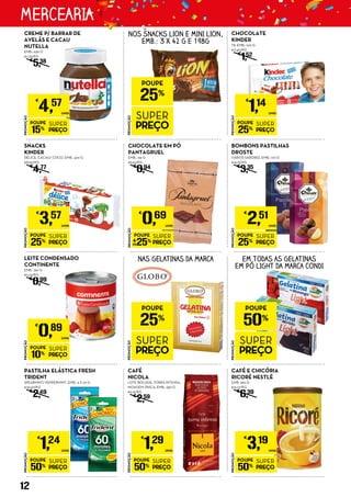 PROMOÇÃO
POUPE
25%
SUPER
PREÇO
€
0,69
UNID.
CHOCOLATE EM PÓ
PANTAGRUEL
EMB.: 125 G
€5,52/KG
€
0,94
PROMOÇÃO
POUPE
50%
SUPER
PREÇO
€
3,19
UNID.
CAFÉ E CHICÓRIA
RICORÉ NESTLÉ
EMB. 260 G
€12,27/KG
€
6,39
PROMOÇÃO
POUPE
50%
SUPER
PREÇO
€
1,29
UNID.
CAFÉ
NICOLA
LOTE BOCAGE, TORRA INTENSA,
MOAGEM ÚNICA, EMB.: 250 G
€5,16/KG
€
2,59
PROMOÇÃO
POUPE
50%
SUPER
PREÇO
€
1,24
UNID.
PASTILHA ELÁSTICA FRESH
TRIDENT
SPEARMINT/ PEPPERMINT, EMB.: 3 X 20 G
€20,67/KG
€
2,49
PROMOÇÃO
POUPE
25%
SUPER
PREÇO
€
3,57
UNID.
SNACKS
KINDER
DÉLICE, CACAU/ COCO, EMB.: 420 G
€8,50/KG
€
4,77
PROMOÇÃO
POUPE
15%
SUPER
PREÇO
€
4,57
UNID.
CREME P/ BARRAR DE
AVELÃS E CACAU
NUTELLA
EMB.: 630 G
€7,25/KG
€
5,38
PROMOÇÃO
POUPE
25%
SUPER
PREÇO
€
1,14
UNID.
CHOCOLATE
KINDER
T8, EMB.: 100 G
€11,40/KG
€
1,52
PROMOÇÃO
POUPE
25%
SUPER
PREÇO
NOS SNACKS LION E MINI LION,
EMB.: 3 X 42 G E 198G
PROMOÇÃO
POUPE
10%
SUPER
PREÇO
€
0,89
UNID.
LEITE CONDENSADO
CONTINENTE
EMB.: 397 G
€2,24/KG
€
0,99
PROMOÇÃO
POUPE
50%
SUPER
PREÇO
NAS GELATINAS DA MARCA EM TODAS AS GELATINAS
EM PÓ LIGHT DA MARCA CONDI
PROMOÇÃO
POUPE
25%
SUPER
PREÇO
€
2,51
UNID.
BOMBONS PASTILHAS
DROSTE
VÁRIOS SABORES, EMB.: 170 G
€14,75/KG
€
3,35
PROMOÇÃO
POUPE
25%
SUPER
PREÇO
12
MERCEARIA
 