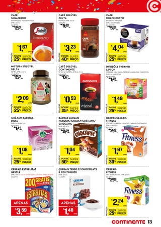 PROMOÇÃO
POUPE
25%
SUPER
PREÇO
€
1,67
UNID.
CAFÉ
SEGAFREDO
INTERMEZZO, MOAGEM SACO,
EMB.: 250 G
€6,68/KG
€
2,23
PROMOÇÃO
POUPE
40%
SUPER
PREÇO
€
3,23
UNID.
CAFÉ SOLÚVEL
DELTA
FRASCO, EMB.: 200 G
€16,15/KG
€
5,39
PROMOÇÃO
POUPE
25%
SUPER
PREÇO
€
4,04
UNID.
CAFÉ
DOLCE GUSTO
RISTRETTO ARDENZA,
EMB.: 16 CÁPSULAS
€0,25/UNID.
€
5,39
CEREAIS TRIGO C/ CHOCOLATE
É CONTINENTE
EMB.: 500 G
€4,93/KG
APENAS
€
1,48
UNID.
PROMOÇÃO
POUPE
25%
SUPER
PREÇO
€
1,49
UNID.
INFUSÕES PYRAMID
LIPTON
CIDREIRA MEL/ MAÇÃ CANELA/ ANDALUSIA/ MAROCCO,
EMB.: 20 SAQUETAS
€0,08/UNID.
€
1,99
PROMOÇÃO
POUPE
25%
SUPER
PREÇO
€
1,08
UNID.
CHÁ SEM BARRIGA
DIESE
EMB.: 10 SAQUETAS
€0,11/UNID.
€
1,44
CEREAIS ESTRELITAS
NESTLÉ
EMB.: 550 G + 200 G OFERTA (INCLUÍDA NA EMBALAGEM)
€6,53/KG
APENAS
€
3,59
UNID.
PROMOÇÃO
POUPE
25%
SUPER
PREÇO
€
2,24
UNID.
CEREAIS
FITNESS
MEL & AMÊNDOAS, EMB.: 300 G
€7,47/KG
€
2,99
PROMOÇÃO
POUPE
25%
SUPER
PREÇO
€
2,09
UNID.
MISTURA SOLÚVEL
DELTA
SEMBA, EMB.: 200 G
€10,45/KG
€
2,79
PROMOÇÃO
POUPE
25%
SUPER
PREÇO
€
0,53
UNID.
CAFÉ SOLÚVEL
CONTINENTE
C/ OU S/ CAFEÍNA, EMB.:10 X 2 G
€26,50/KG
€
0,71
PROMOÇÃO
POUPE
30%
SUPER
PREÇO
€
1,67
UNID.
BARRAS CEREAIS
FITNESS
COOKIES & CREAM/ CRUNCHY CARAMEL/ MORANGO,
EMB.: 6 X 23,5 G
€11,84/KG
€
2,39
PROMOÇÃO
POUPE
50%
SUPER
PREÇO
€
1,04
UNID.
BARRAS CEREAIS
NESQUIK/ GOLDEN GRAHAMS/
CHOCAPIC
EMB.: 6 X 25 G
€6,93/KG
€
2,09
13
 