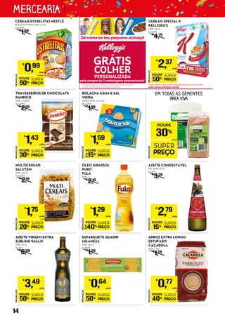 PROMOÇÃO
POUPE
15%
SUPER
PREÇO
€
2,79
UNID.
AZEITE CONDESTÁVEL
PET, EMB.: 75 CL
€3,72/L
€
3,29
PROMOÇÃO
POUPE
20%
SUPER
PREÇO
€
1,75
UNID.
MULTICEREAIS
SALUTEM
EMB.: 500 G
€3,50/KG
€
2,19
PROMOÇÃO
POUPE
50%
SUPER
PREÇO
€
0,64
UNID.
ESPARGUETE QUADRI
MILANEZA
EMB.: 500 G
€1,28/KG
€
1,29
PROMOÇÃO
POUPE
50%
SUPER
PREÇO
€
3,49
UNID.
AZEITE VIRGEM EXTRA
SUBLIME GALLO
EMB.: 75 CL
€4,65/L
€
6,99
PROMOÇÃO
POUPE
30%
SUPER
PREÇO
€
1,43
UNID.
TRAVESSEIROS DE CHOCOLATE
PANRICO
EMB.: 3 X 85 G
€0,48/KG
€
2,05
PROMOÇÃO
POUPE
40%
SUPER
PREÇO
€
1,29
UNID.
ÓLEO GIRASSOL
PURO
FULA
EMB.: 1 L
€
2,19
PROMOÇÃO
POUPE
40%
SUPER
PREÇO
€
0,77
UNID.
ARROZ EXTRA LONGO
ESTUFADO
CAÇAROLA
EMB.: 1 KG
€
1,29
PROMOÇÃO
POUPE
30%
SUPER
PREÇO
EM TODAS AS SEMENTES
ÁREA VIVA
PROMOÇÃO
POUPE
15%
SUPER
PREÇO
€
1,59
UNID.
BOLACHA ÁGUA E SAL
VIEIRA
DOSES, EMB.: 12 X 14 G
€9,46/KG
€
1,89
PROMOÇÃO
POUPE
50%
SUPER
PREÇO
€
0,99
UNID.
CEREAIS ESTRELITAS NESTLÉ
BOLACHA MARIA, EMB.: 270 G
€3,67/KG
€
1,99
PROMOÇÃO
POUPE
50%
SUPER
PREÇO
€
2,37
UNID.
CEREAIS SPECIAL K
KELLOGG’S
EMB.: 750 G
€3,16/KG
€
4,75
14
MERCEARIA
 