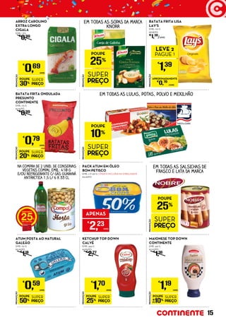 PROMOÇÃO
POUPE
50%
SUPER
PREÇO
€
0,59
UNID.
ATUM POSTA AO NATURAL
GALEÃO
EMB.: 110 G
€5,36/KG
€
1,18
ARROZ CAROLINO
EXTRA LONGO
CIGALA
EMB.: 1 KG
€
0,99
BATATA FRITA ONDULADA
PRESUNTO
CONTINENTE
EMB.: 175 G
€4,51/KG
€
0,99
PROMOÇÃO
POUPE
25%
SUPER
PREÇO
€
1,70
UNID.
KETCHUP TOP DOWN
CALVÉ
EMB.: 444 G
€3,83/KG
€
2,27
PROMOÇÃO
POUPE
10%
SUPER
PREÇO
€
1,19
UNID.
MAIONESE TOP DOWN
CONTINENTE
EMB.: 441 G
€2,70/KG
€
1,36
PROMOÇÃO
POUPE
25%
SUPER
PREÇO
EM TODAS AS SOPAS DA MARCA
KNORR
PROMOÇÃO
POUPE
30%
SUPER
PREÇO
€
0,69
UNID.
PROMOÇÃO
POUPE
25%
SUPER
PREÇO
EM TODAS AS SALSICHAS DE
FRASCO E LATA DA MARCA
EM TODAS AS LULAS, POTAS, POLVO E MEXILHÃO
PACK ATUM EM ÓLEO
BOM PETISCO
EMB.: 2 X 120 G ( OFERTA INCLUÍDA NA EMBALAGEM)
€9,29/KG
APENAS
€
2,23
UNID.
BATATA FRITA LISA
LAY’S
EMB.: 170 G
€8,18/KG
€
1,39
/UNID.
PROMOÇÃO
€
1,39
LEVE 2
PAGUE 1
APROXIMADAMENTE
€
0,70
/UNID.
NA COMPRA DE 2 UNID. DE CONSERVAS
VEGETAIS COMPAL EMB.: 410 G
E/OU REFRIGERANTE C/ GÁS GUARANÁ
ANTÁRCTICA 1,5 L/ 6 X 33 CL
25
PROMOÇÃO
POUPE
10%
SUPER
PREÇO
PROMOÇÃO
POUPE
20%
SUPER
PREÇO
€
0,79
UNID.
15
 